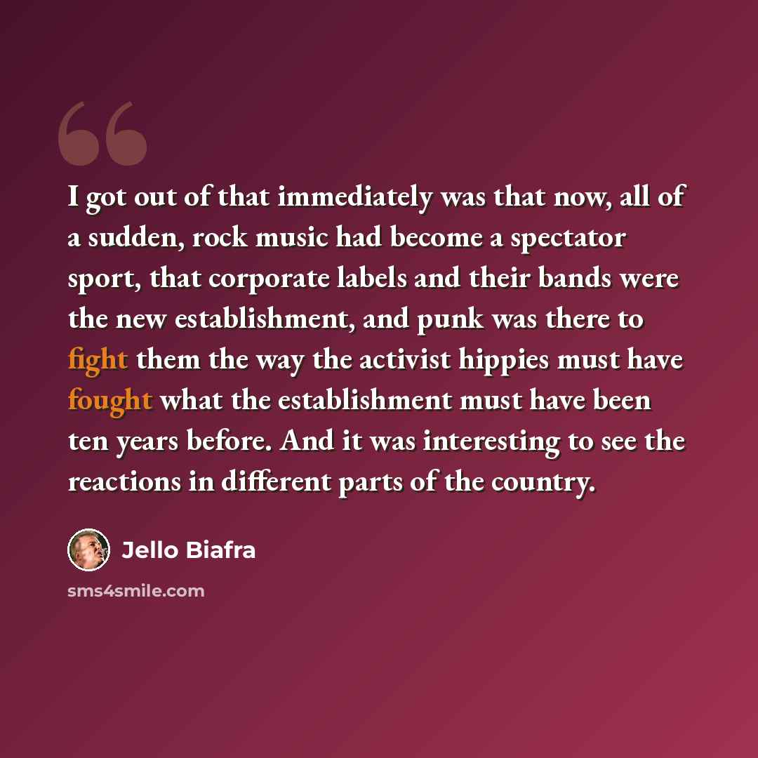 “I got out of that immediately was that now, all of a sudden, rock music had become a spectator sport, that corporate labels and their bands were the new establishment, and punk was there to fight them the way the activist hippies must have fought what the establishment must have been ten years…” quote by Jello Biafra