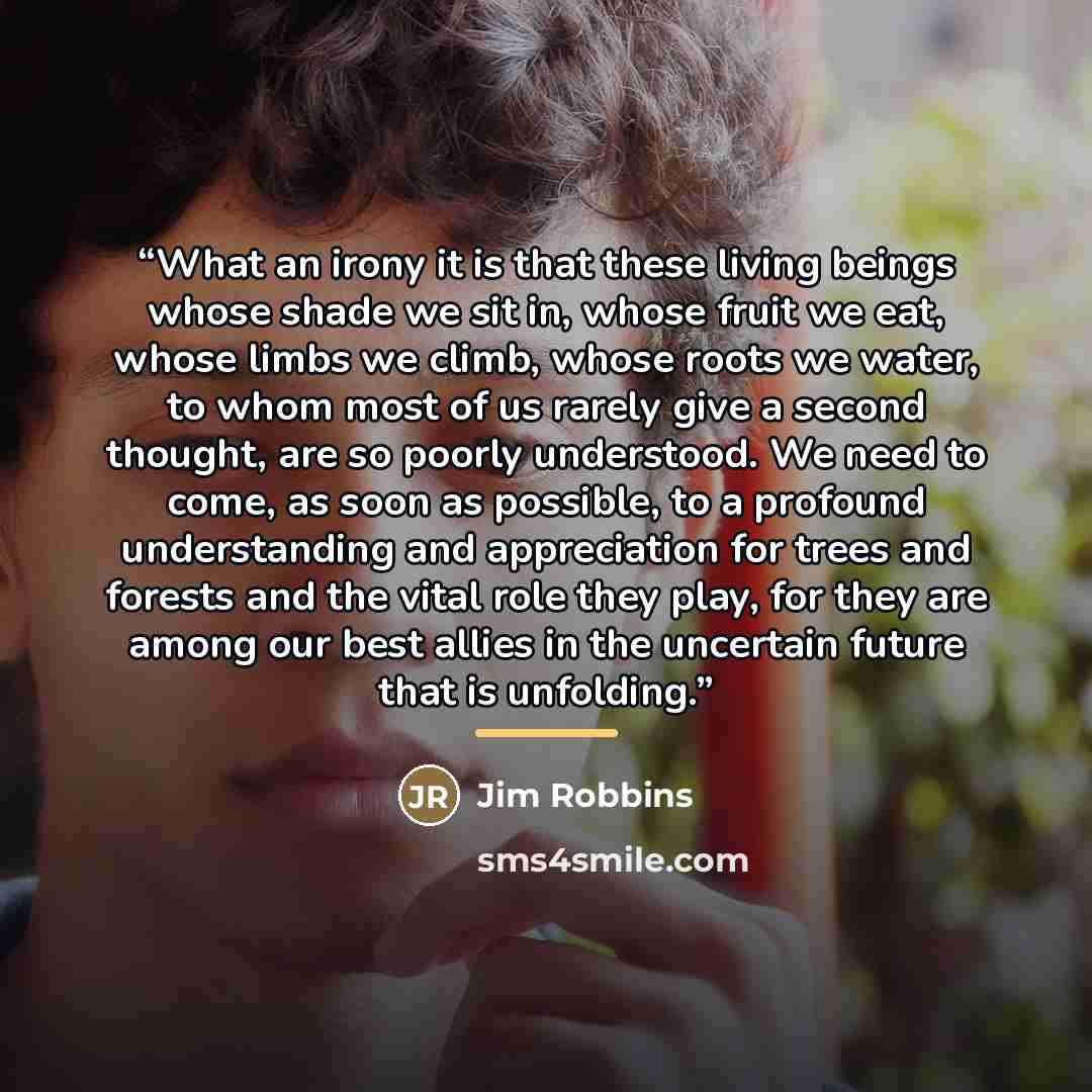 “What an irony it is that these living beings whose shade we sit in, whose fruit we eat, whose limbs we climb, whose roots we water, to whom most of us rarely give a second thought, are so poorly understood. We need to come, as soon as possible, to a profound understanding and appreciation for…” quote by Jim Robbins