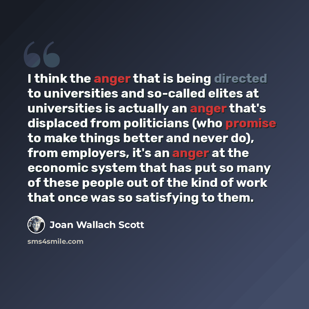 “I think the anger that is being directed to universities and so-called elites at universities is actually an anger that's displaced from politicians (who promise to make things better and never do), from employers, it's an anger at the economic system that has put so many of these people out of…” quote by Joan Wallach Scott
