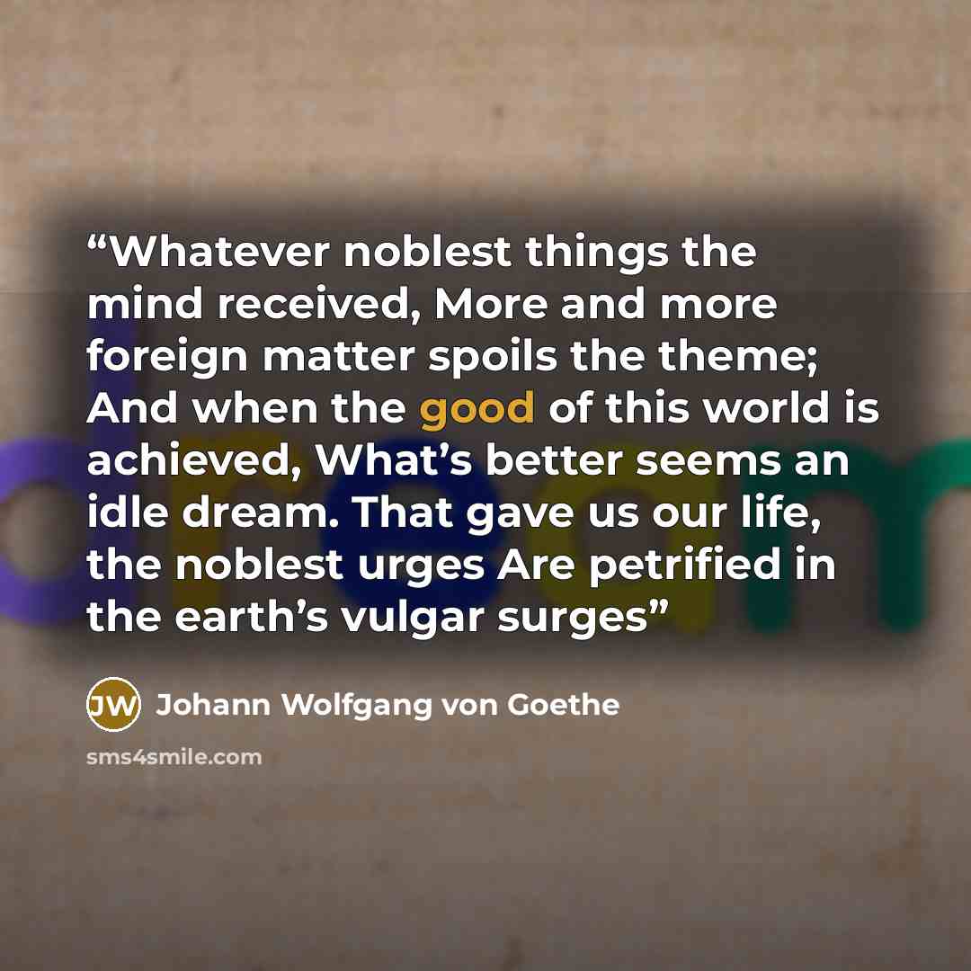 “Whatever noblest things the mind received, More and more foreign matter spoils the theme; And when the good of this world is achieved, What’s better seems an idle dream. That gave us our life, the noblest urges Are petrified in the earth’s vulgar surges” quote by Johann Wolfgang von Goethe