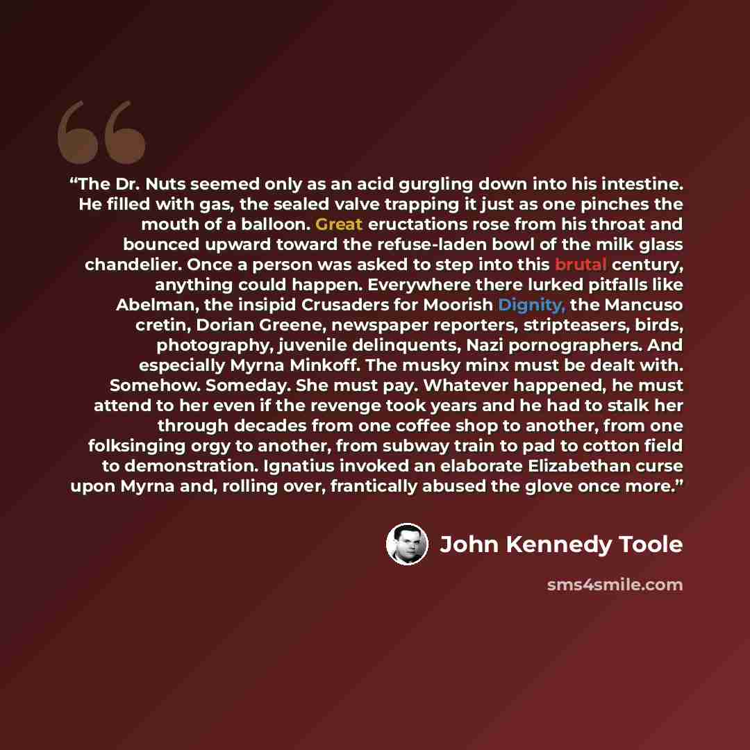 “The Dr. Nuts seemed only as an acid gurgling down into his intestine. He filled with gas, the sealed valve trapping it just as one pinches the mouth of a balloon. Great eructations rose from his throat and bounced upward toward the refuse-laden bowl of the milk glass chandelier. Once a person was…” quote by John Kennedy Toole