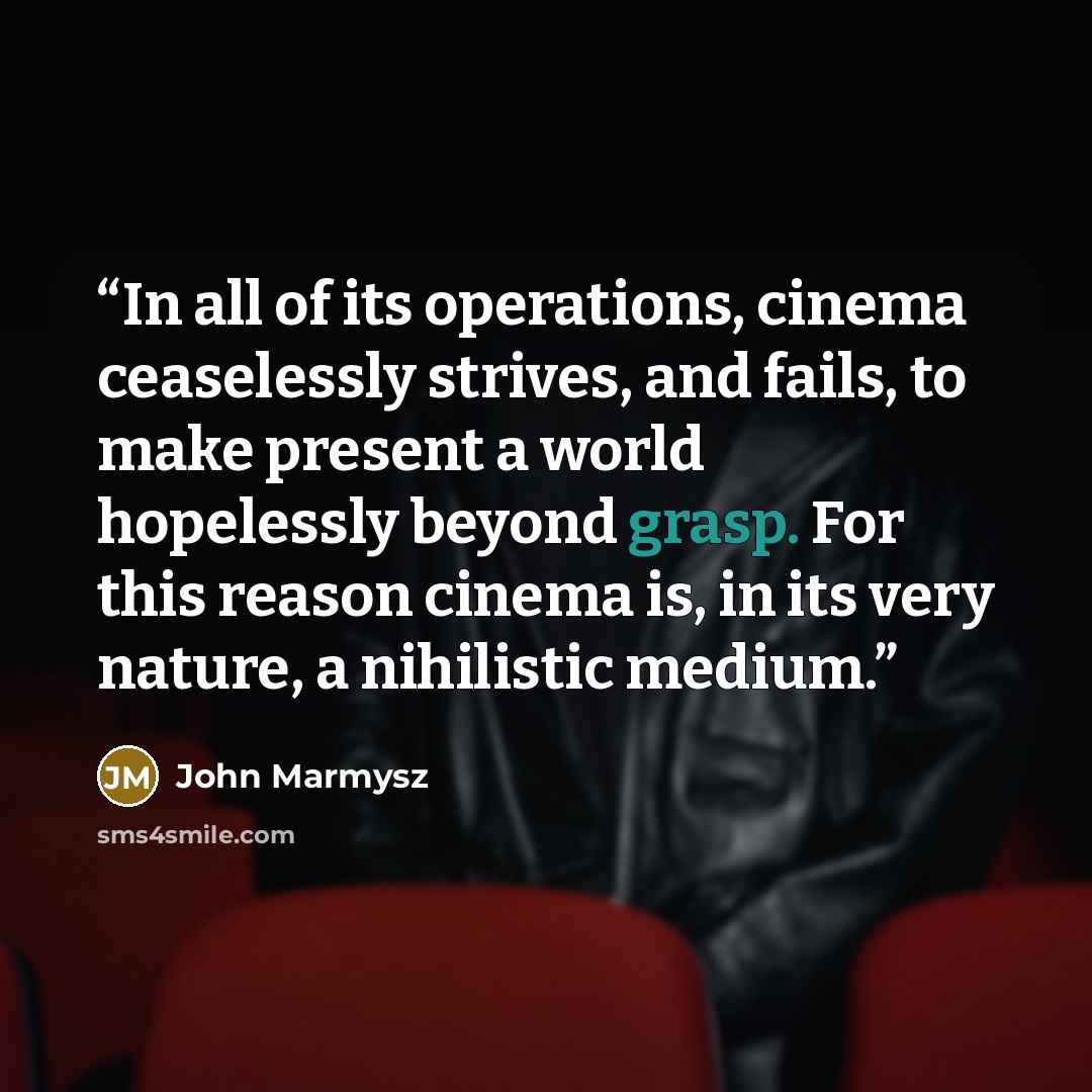 “In all of its operations, cinema ceaselessly strives, and fails, to make present a world hopelessly beyond grasp. For this reason cinema is, in its very nature, a nihilistic medium.” quote by John Marmysz