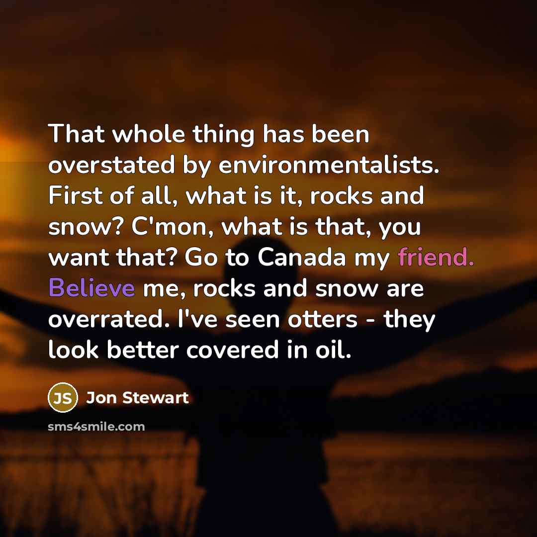 “That whole thing has been overstated by environmentalists. First of all, what is it, rocks and snow? C'mon, what is that, you want that? Go to Canada my friend. Believe me, rocks and snow are overrated. I've seen otters - they look better covered in oil.” quote by Jon Stewart