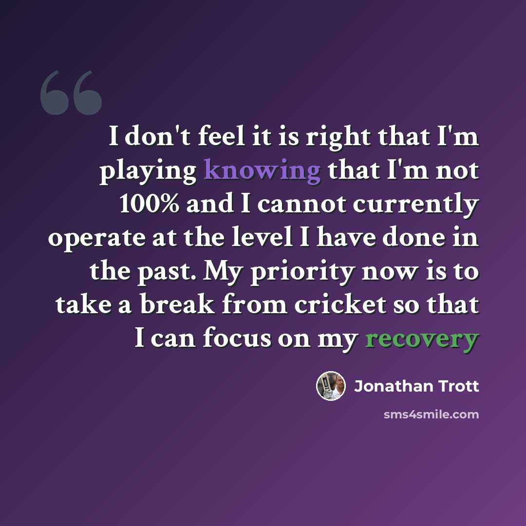 “I don't feel it is right that I'm playing knowing that I'm not 100% and I cannot currently operate at the level I have done in the past. My priority now is to take a break from cricket so that I can focus on my recovery” quote by Jonathan Trott