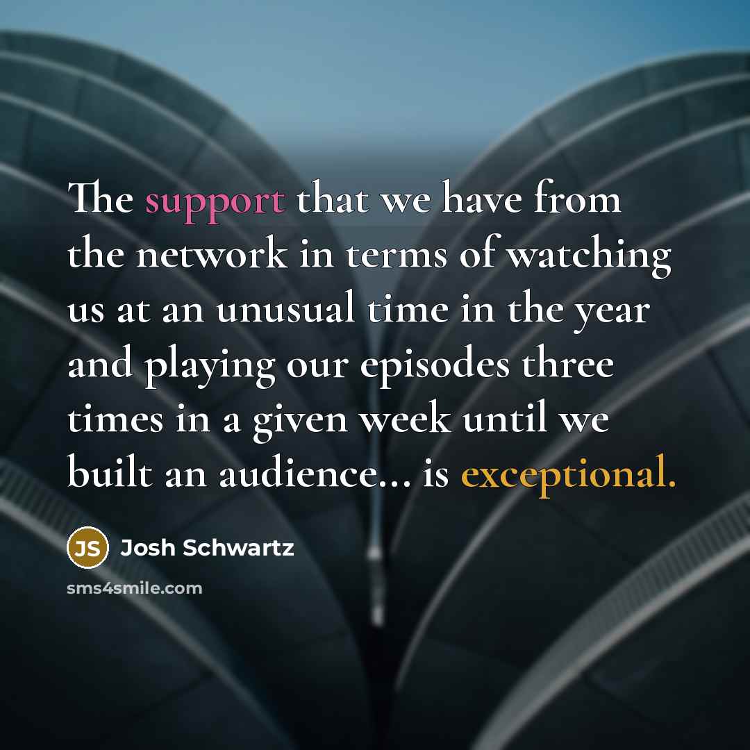 “The support that we have from the network in terms of watching us at an unusual time in the year and playing our episodes three times in a given week until we built an audience... is exceptional.” quote by Josh Schwartz