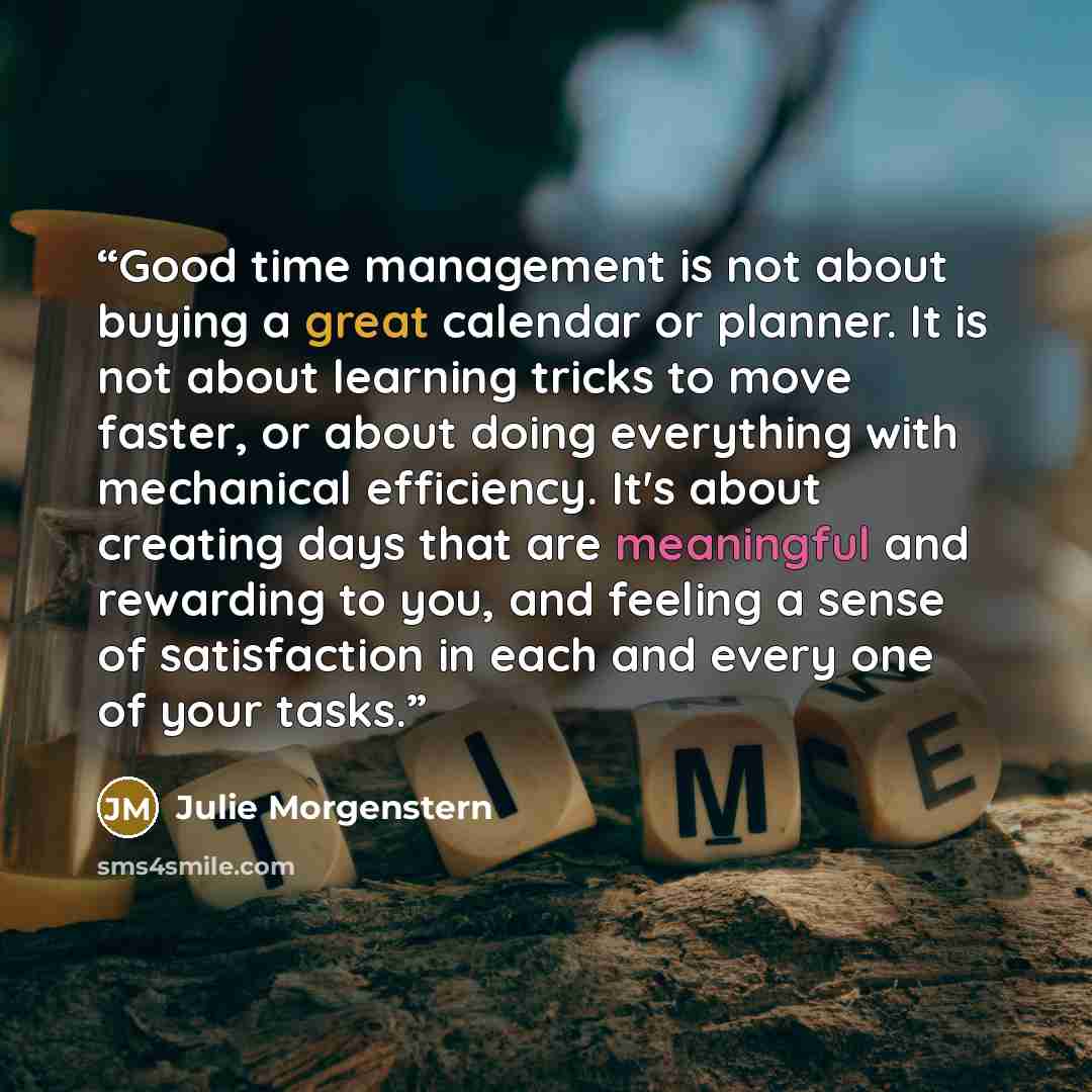 “Good time management is not about buying a great calendar or planner. It is not about learning tricks to move faster, or about doing everything with mechanical efficiency. It's about creating days that are meaningful and rewarding to you, and feeling a sense of satisfaction in each and every one…” quote by Julie Morgenstern