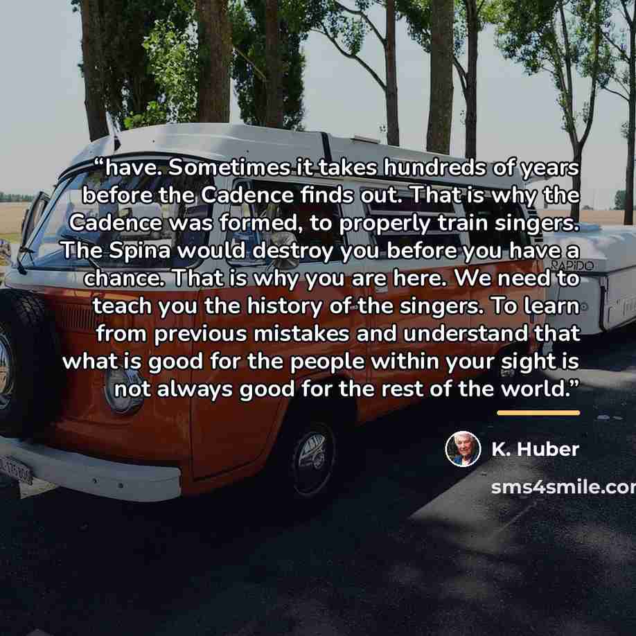 “have. Sometimes it takes hundreds of years before the Cadence finds out. That is why the Cadence was formed, to properly train singers. The Spina would destroy you before you have a chance. That is why you are here. We need to teach you the history of the singers. To learn from previous mistakes…” quote by K. Huber