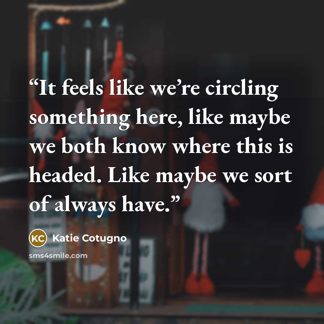 “It feels like we’re circling something here, like maybe we both know where this is headed. Like maybe we sort of always have.” quote by Katie Cotugno