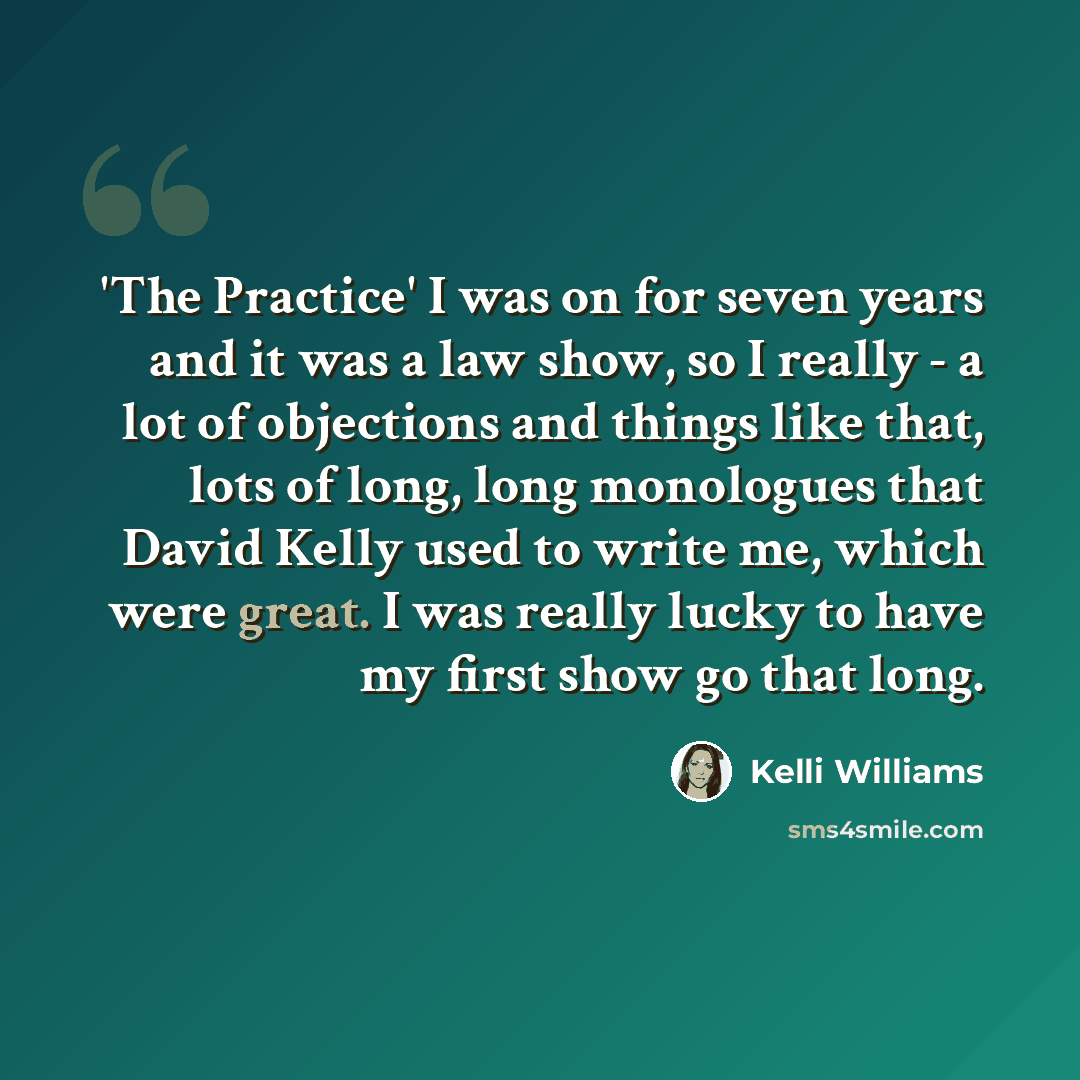 “'The Practice' I was on for seven years and it was a law show, so I really - a lot of objections and things like that, lots of long, long monologues that David Kelly used to write me, which were great. I was really lucky to have my first show go that long.” quote by Kelli Williams
