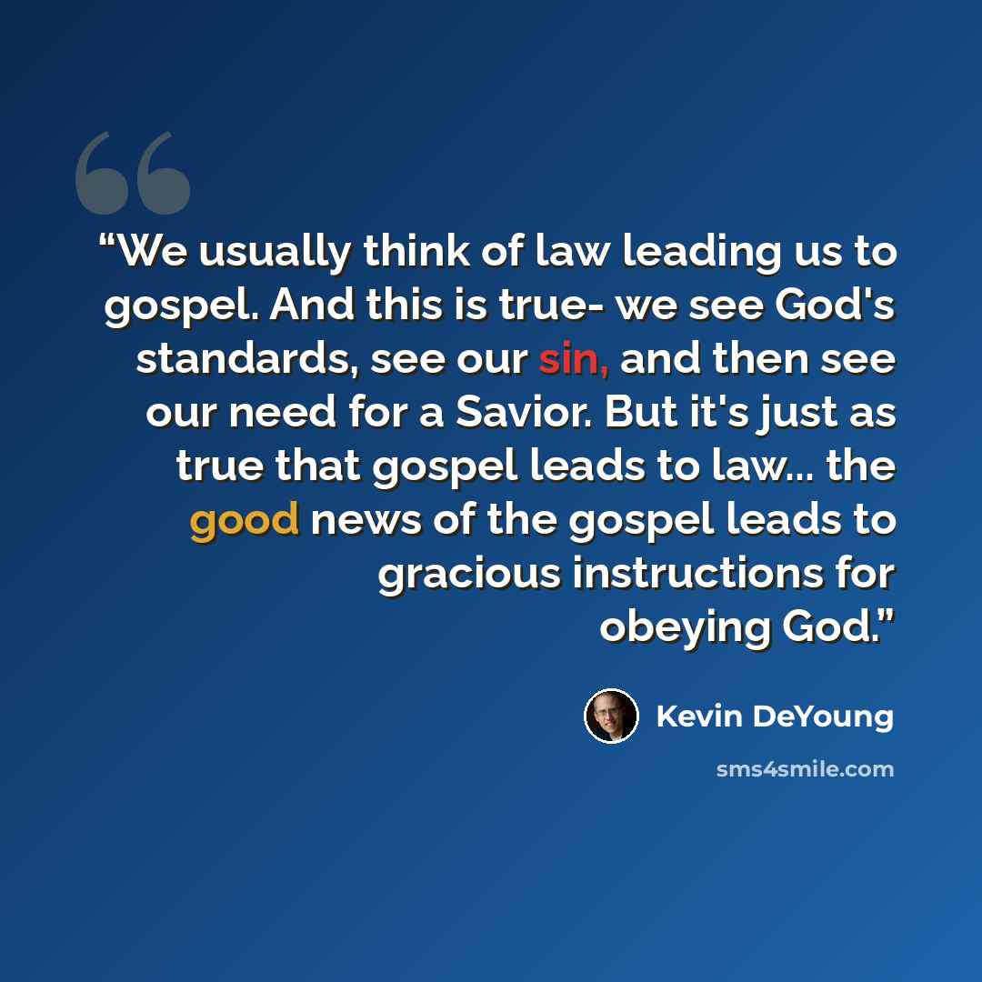 “We usually think of law leading us to gospel. And this is true- we see God's standards, see our sin, and then see our need for a Savior. But it's just as true that gospel leads to law... the good news of the gospel leads to gracious instructions for obeying God.” quote by Kevin DeYoung