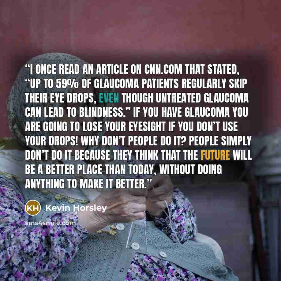 “I once read an article on CNN.com that stated, “Up to 59% of Glaucoma patients regularly skip their eye drops, even though untreated glaucoma can lead to blindness.” If you have glaucoma you are going to lose your eyesight if you don’t use your drops! Why don’t people do it? People simply don’t do…” quote by Kevin Horsley