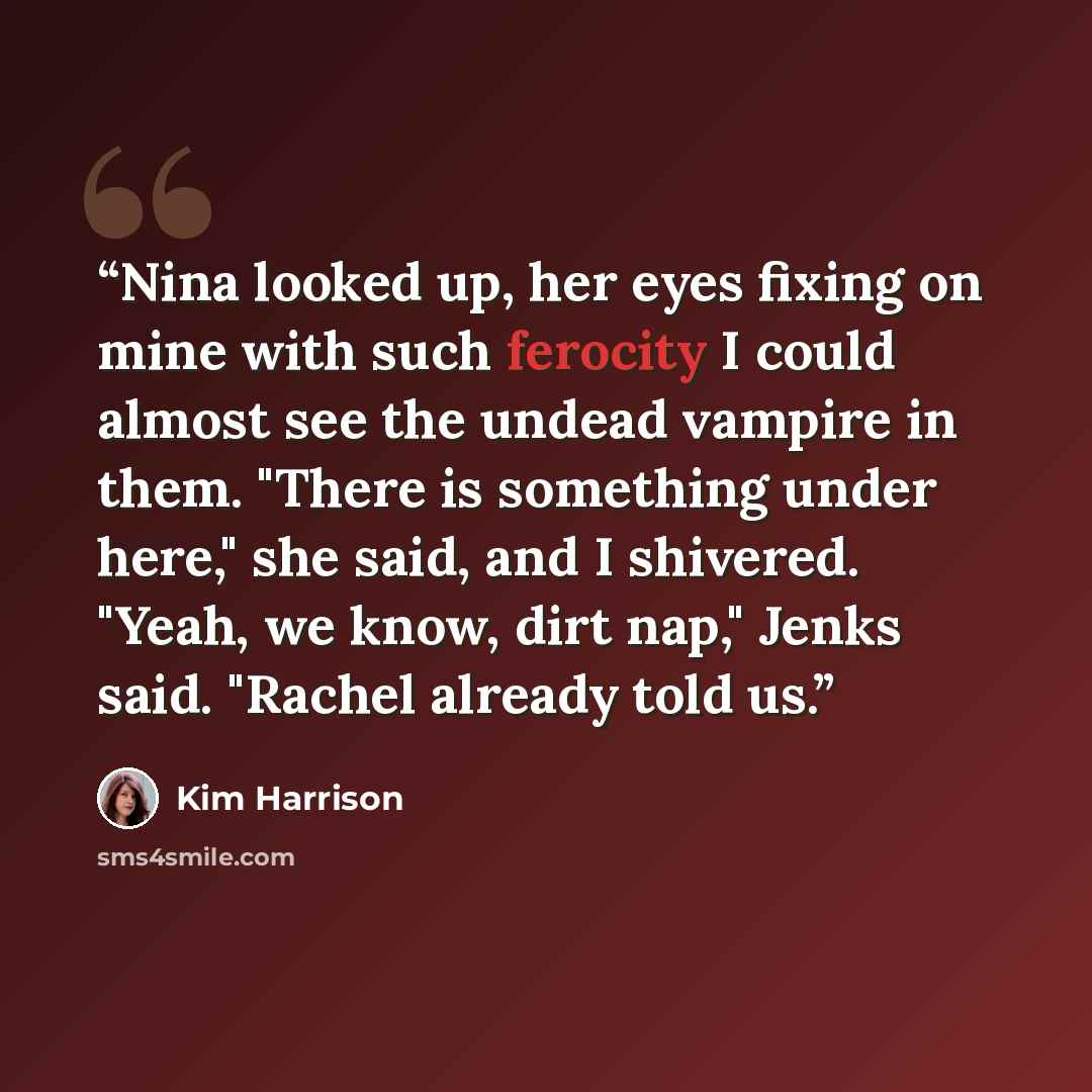 “Nina looked up, her eyes fixing on mine with such ferocity I could almost see the undead vampire in them. "There is something under here," she said, and I shivered. "Yeah, we know, dirt nap," Jenks said. "Rachel already told us.” quote by Kim Harrison