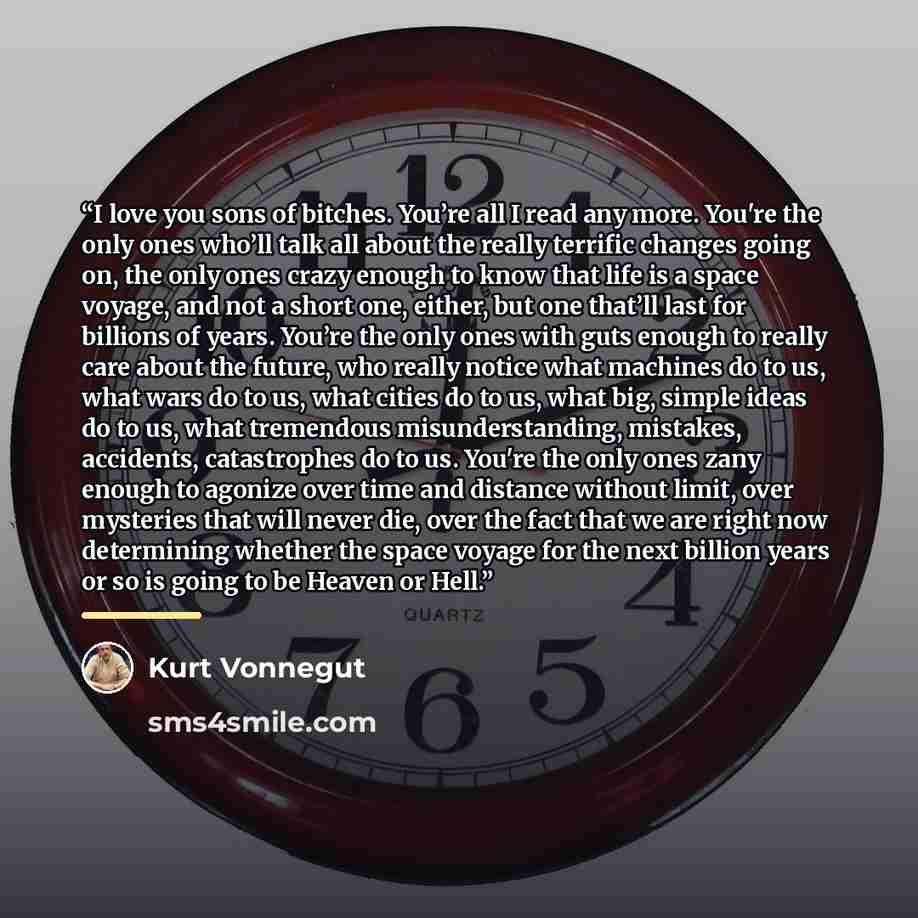 “I love you sons of bitches. You’re all I read any more. You're the only ones who’ll talk all about the really terrific changes going on, the only ones crazy enough to know that life is a space voyage, and not a short one, either, but one that’ll last for billions of years. You’re the only ones…” quote by Kurt Vonnegut