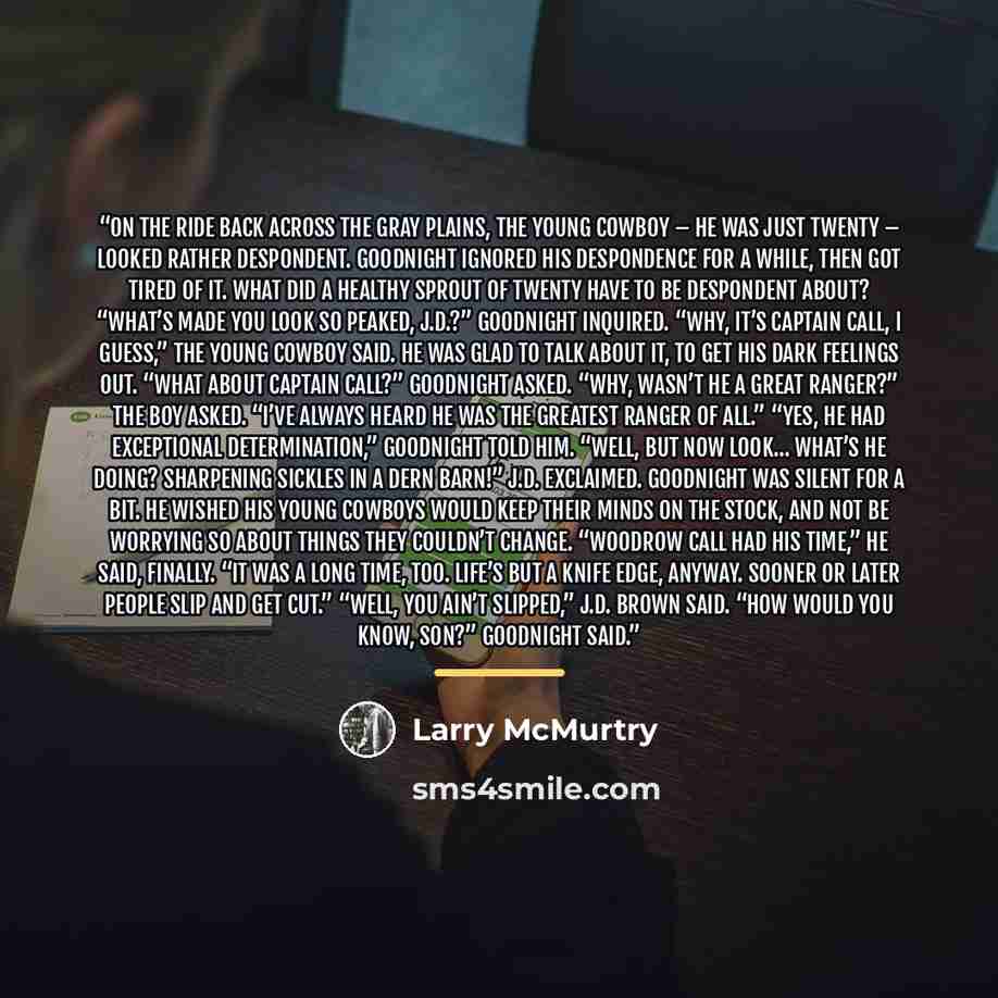 “On the ride back across the gray plains, the young cowboy – he was just twenty – looked rather despondent. Goodnight ignored his despondence for a while, then got tired of it. What did a healthy sprout of twenty have to be despondent about? “What’s made you look so peaked, J.D.?” Goodnight…” quote by Larry McMurtry