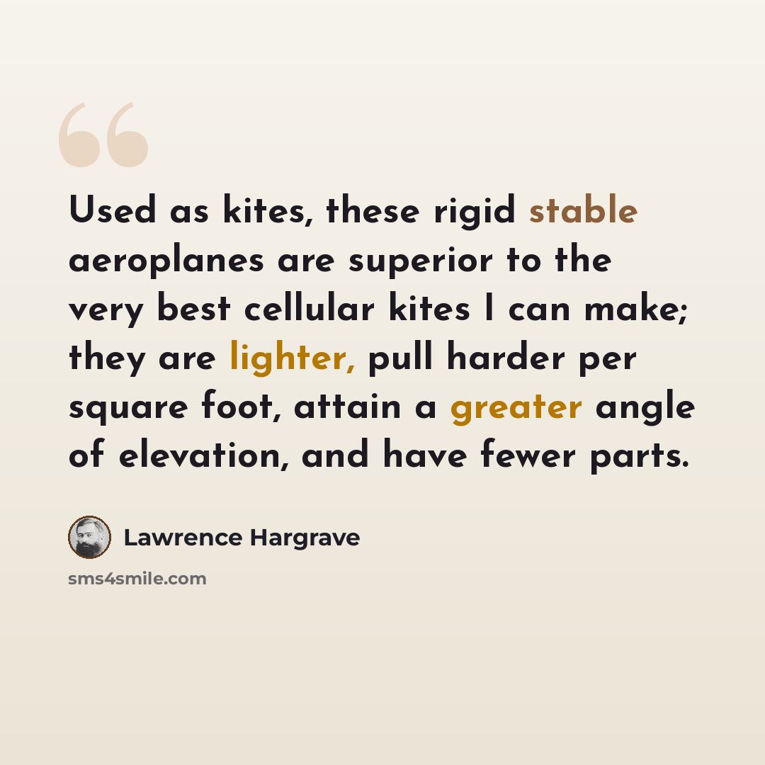“Used as kites, these rigid stable aeroplanes are superior to the very best cellular kites I can make; they are lighter, pull harder per square foot, attain a greater angle of elevation, and have fewer parts.” quote by Lawrence Hargrave