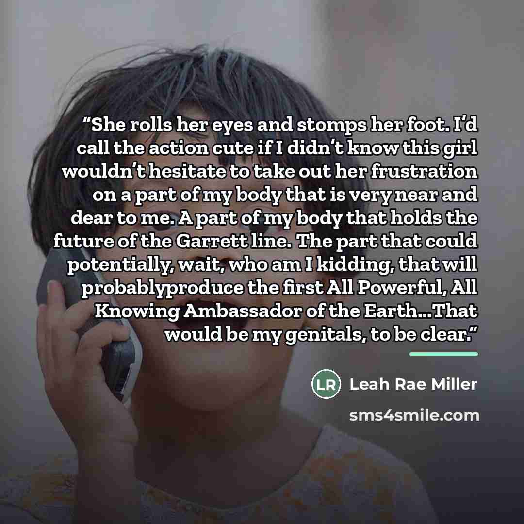 “She rolls her eyes and stomps her foot. I’d call the action cute if I didn’t know this girl wouldn’t hesitate to take out her frustration on a part of my body that is very near and dear to me. A part of my body that holds the future of the Garrett line. The part that could potentially, wait, who…” quote by Leah Rae Miller