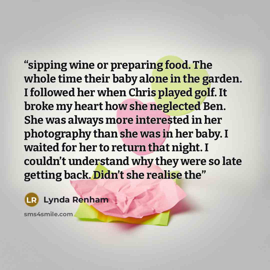 “sipping wine or preparing food. The whole time their baby alone in the garden. I followed her when Chris played golf. It broke my heart how she neglected Ben. She was always more interested in her photography than she was in her baby. I waited for her to return that night. I couldn’t understand…” quote by Lynda Renham