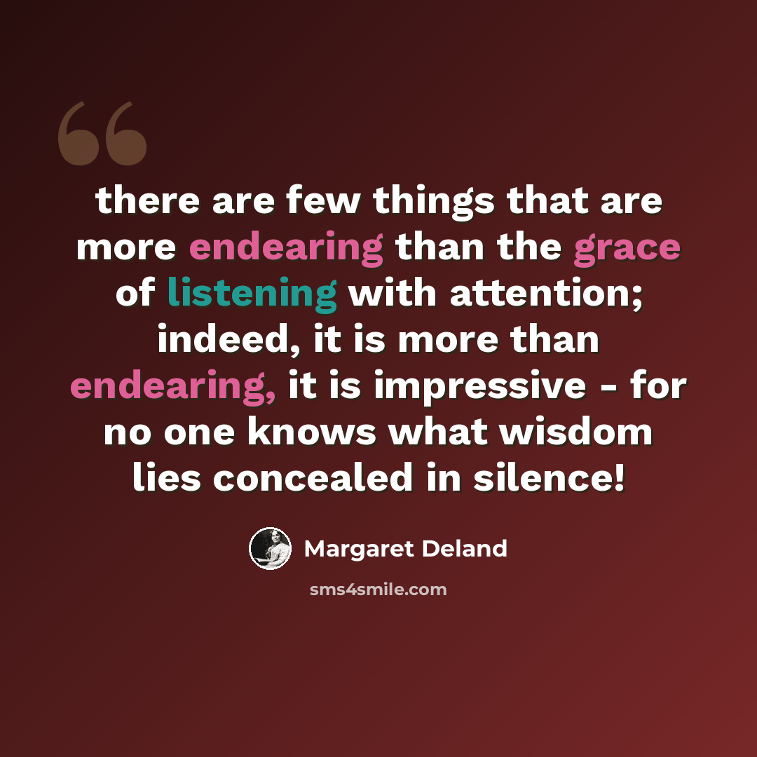 “there are few things that are more endearing than the grace of listening with attention; indeed, it is more than endearing, it is impressive - for no one knows what wisdom lies concealed in silence!” quote by Margaret Deland