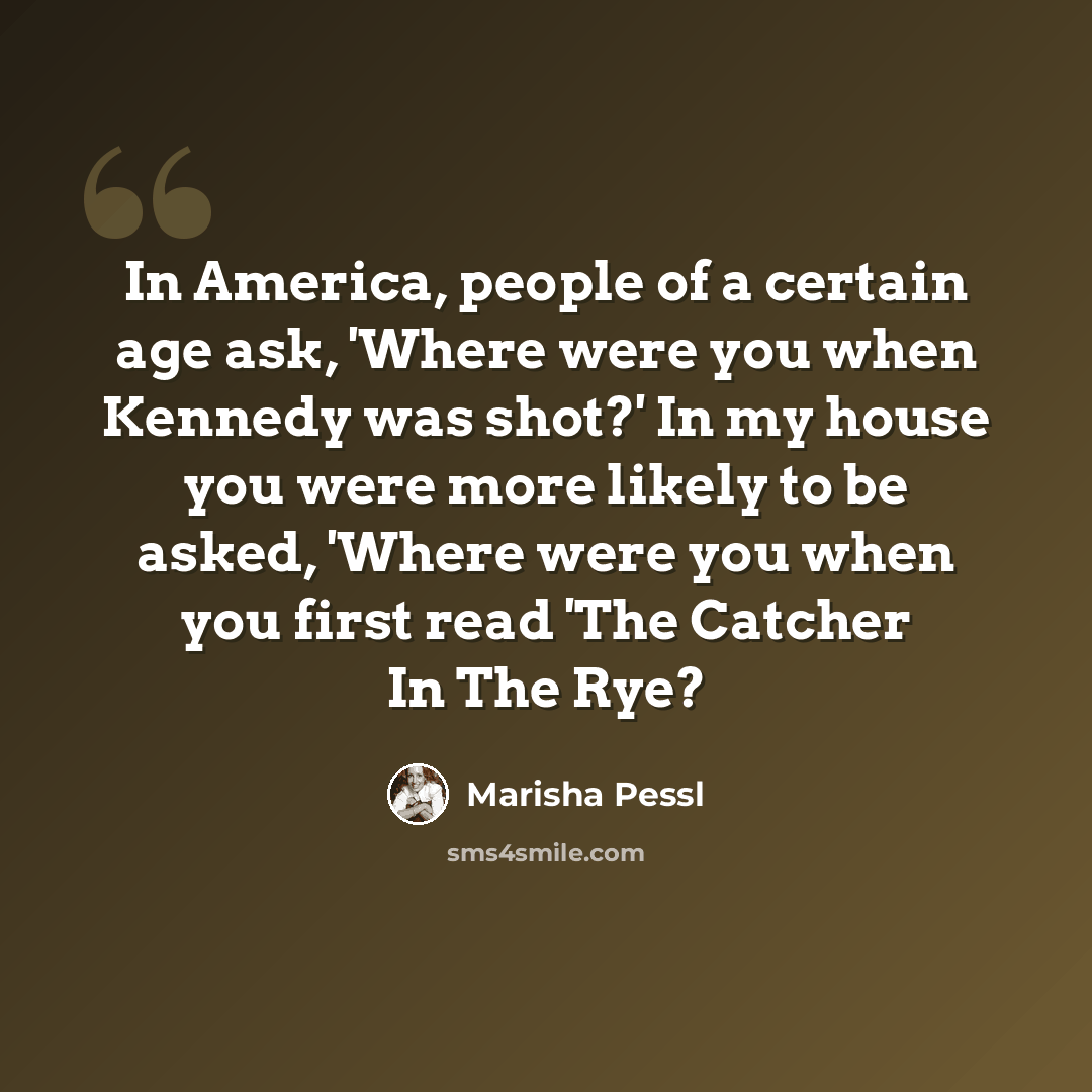 “In America, people of a certain age ask, 'Where were you when Kennedy was shot?' In my house you were more likely to be asked, 'Where were you when you first read 'The Catcher In The Rye?” quote by Marisha Pessl