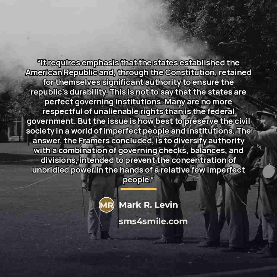“It requires emphasis that the states established the American Republic and, through the Constitution, retained for themselves significant authority to ensure the republic's durability. This is not to say that the states are perfect governing institutions. Many are no more respectful of unalienable…” quote by Mark R. Levin