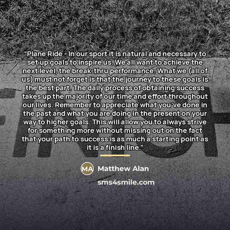 “Plane Ride - In our sport it is natural and necessary to set up goals to inspire us. We all want to achieve the next level, the break-thru performance. What we (all of us) must not forget is that the journey to these goals is the best part. The daily process of obtaining success takes up the…” quote by Matthew Alan