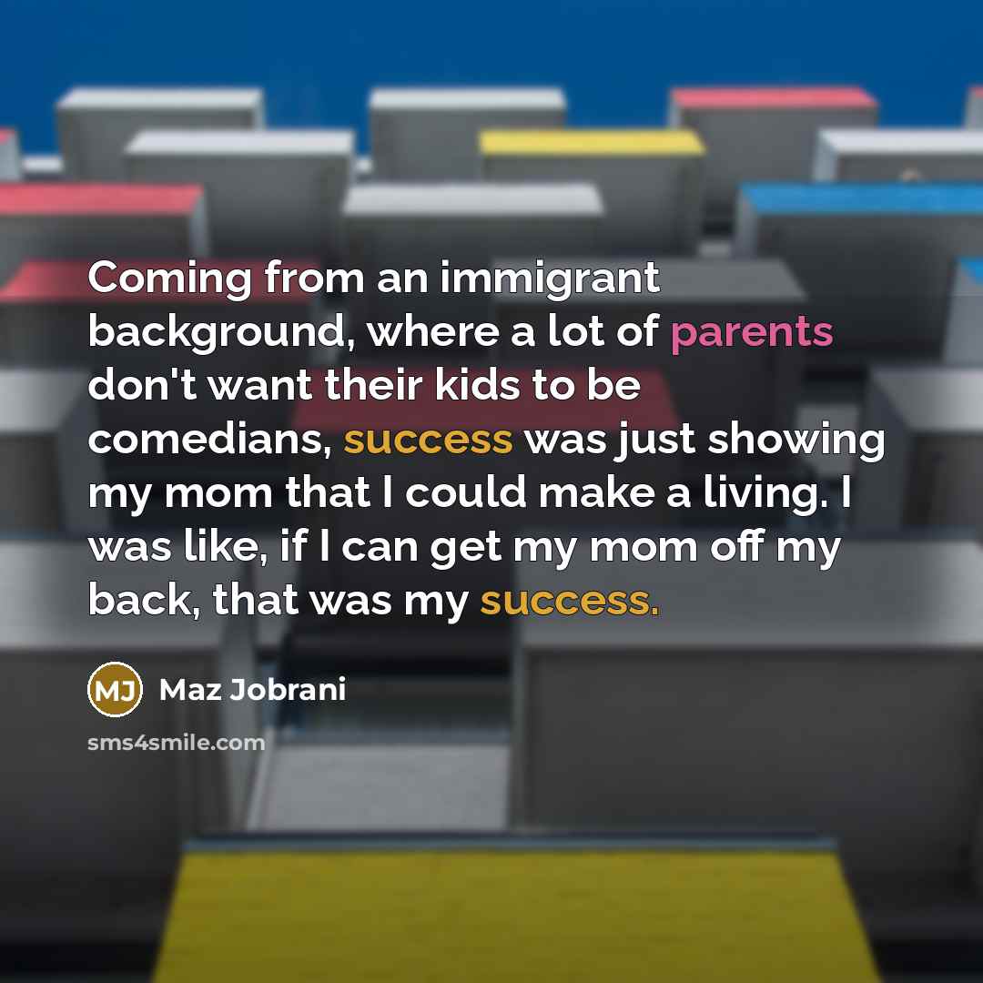 “Coming from an immigrant background, where a lot of parents don't want their kids to be comedians, success was just showing my mom that I could make a living. I was like, if I can get my mom off my back, that was my success.” quote by Maz Jobrani