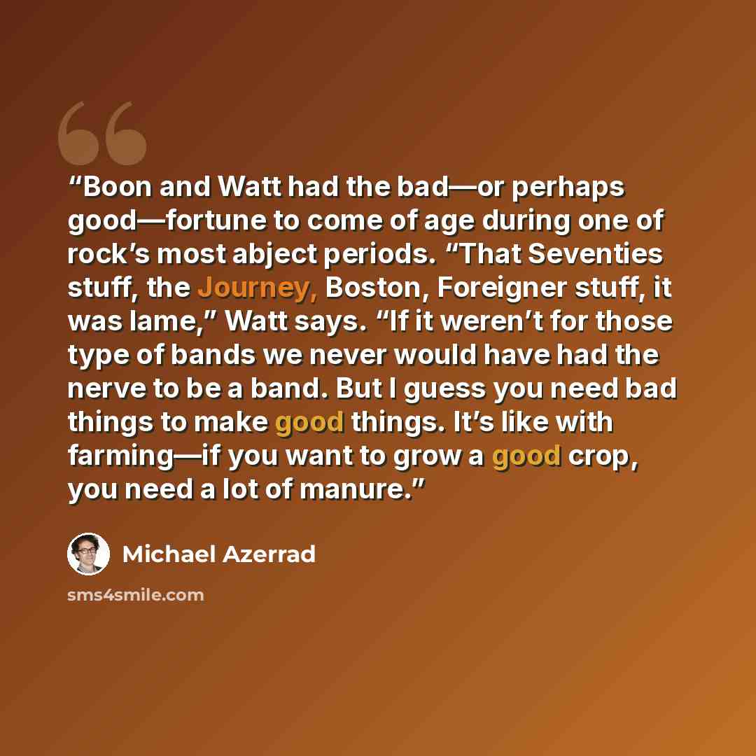 “Boon and Watt had the bad—or perhaps good—fortune to come of age during one of rock’s most abject periods. “That Seventies stuff, the Journey, Boston, Foreigner stuff, it was lame,” Watt says. “If it weren’t for those type of bands we never would have had the nerve to be a band. But I guess you…” quote by Michael Azerrad