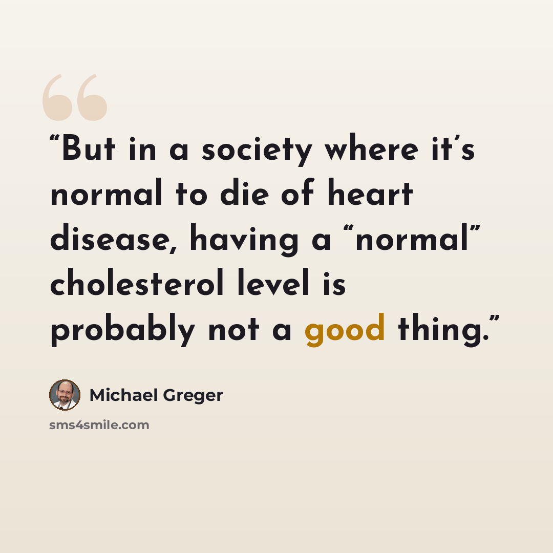 “But in a society where it’s normal to die of heart disease, having a “normal” cholesterol level is probably not a good thing.” quote by Michael Greger