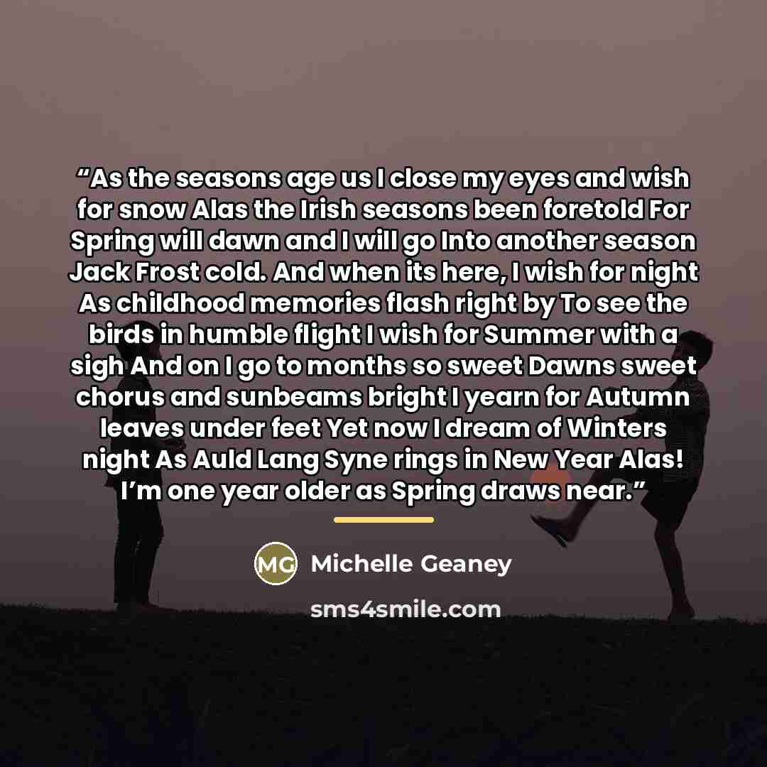 “As the seasons age us I close my eyes and wish for snow Alas the Irish seasons been foretold For Spring will dawn and I will go Into another season Jack Frost cold. And when its here, I wish for night As childhood memories flash right by To see the birds in humble flight I wish for Summer with a…” quote by Michelle Geaney