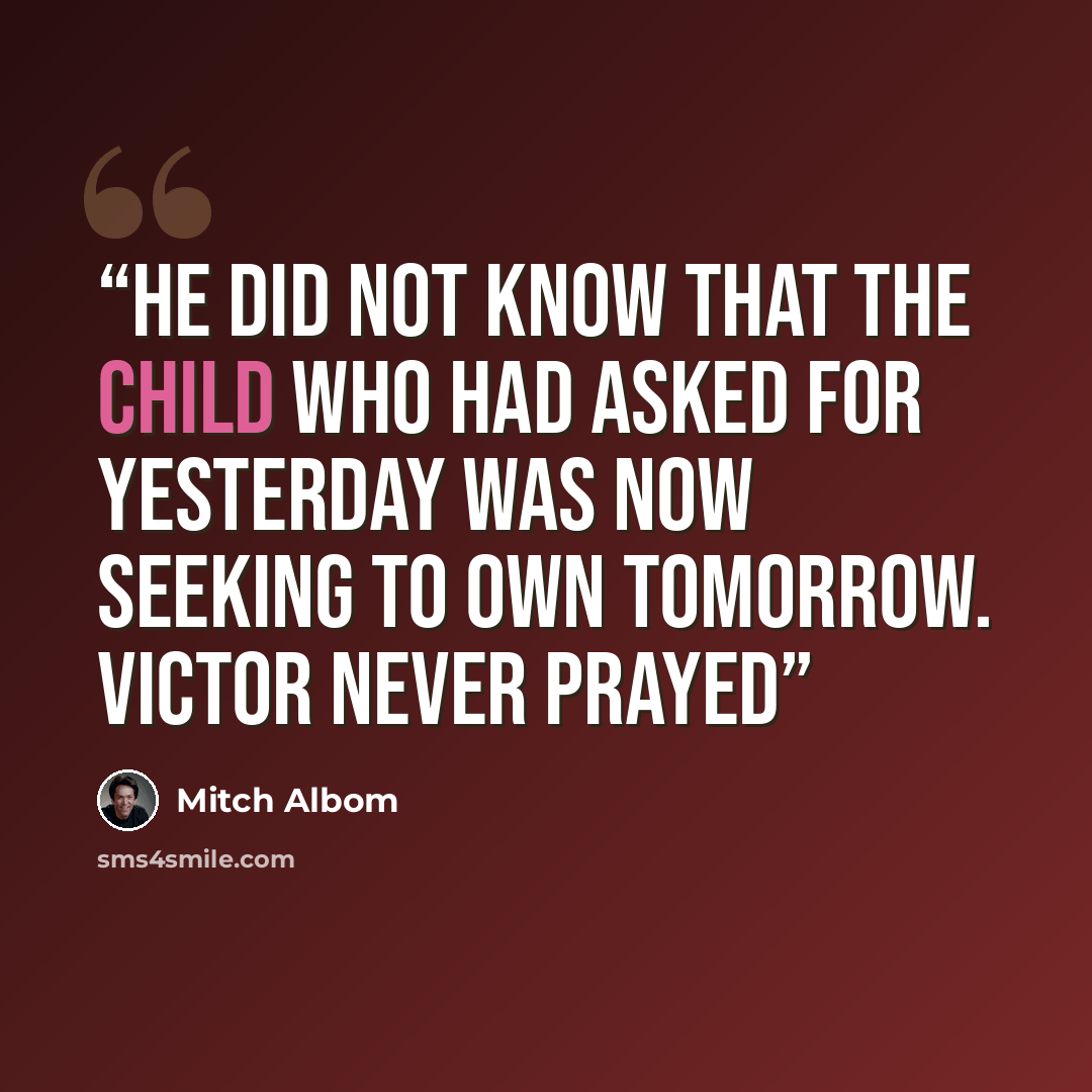 “He did not know that the child who had asked for yesterday was now seeking to own tomorrow. Victor never prayed” quote by Mitch Albom