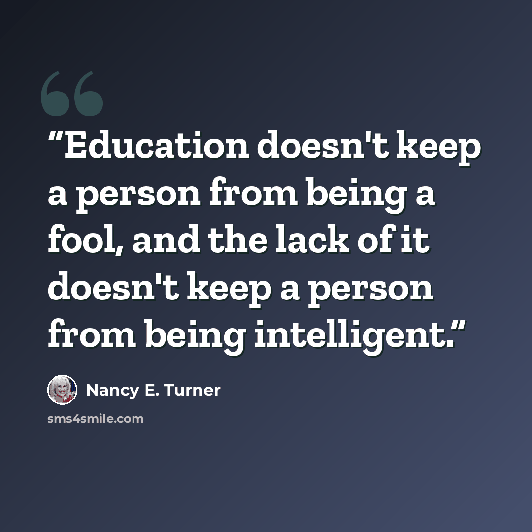 “Education doesn't keep a person from being a fool, and the lack of it doesn't keep a person from being intelligent.” quote by Nancy E. Turner