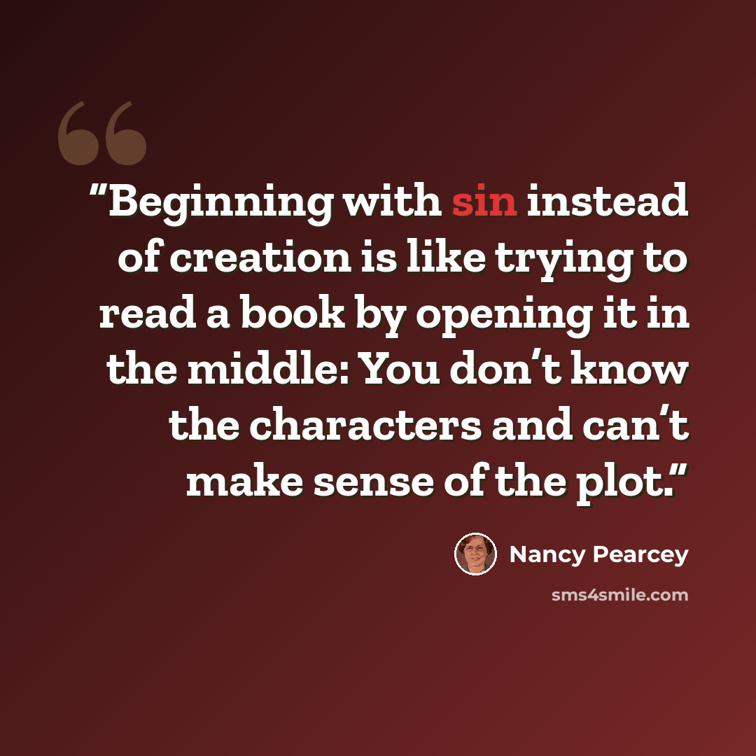 “Beginning with sin instead of creation is like trying to read a book by opening it in the middle: You don’t know the characters and can’t make sense of the plot.” quote by Nancy Pearcey