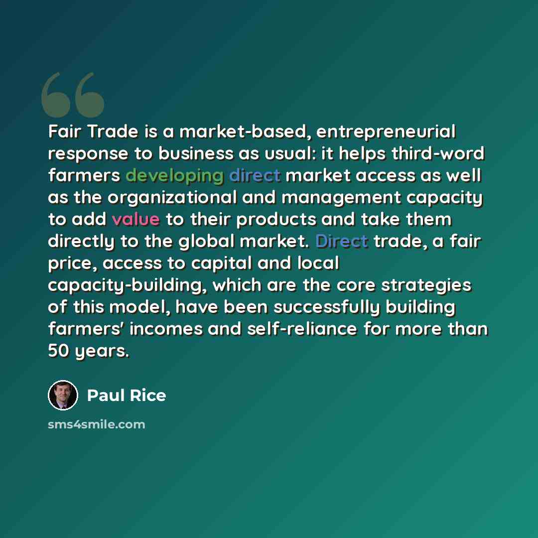 “Fair Trade is a market-based, entrepreneurial response to business as usual: it helps third-word farmers developing direct market access as well as the organizational and management capacity to add value to their products and take them directly to the global market. Direct trade, a fair price…” quote by Paul Rice