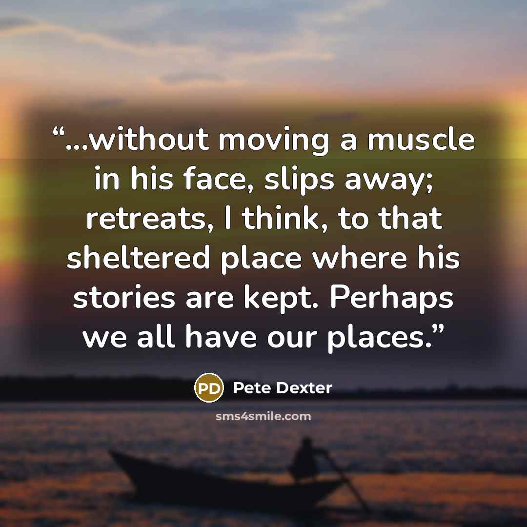 “...without moving a muscle in his face, slips away; retreats, I think, to that sheltered place where his stories are kept. Perhaps we all have our places.” quote by Pete Dexter