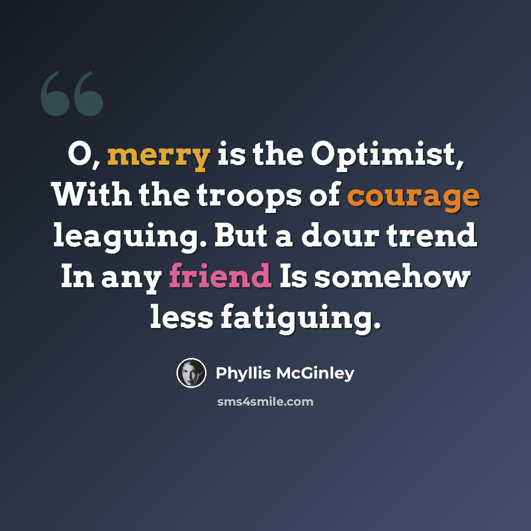 “O, merry is the Optimist, With the troops of courage leaguing. But a dour trend In any friend Is somehow less fatiguing.” quote by Phyllis McGinley