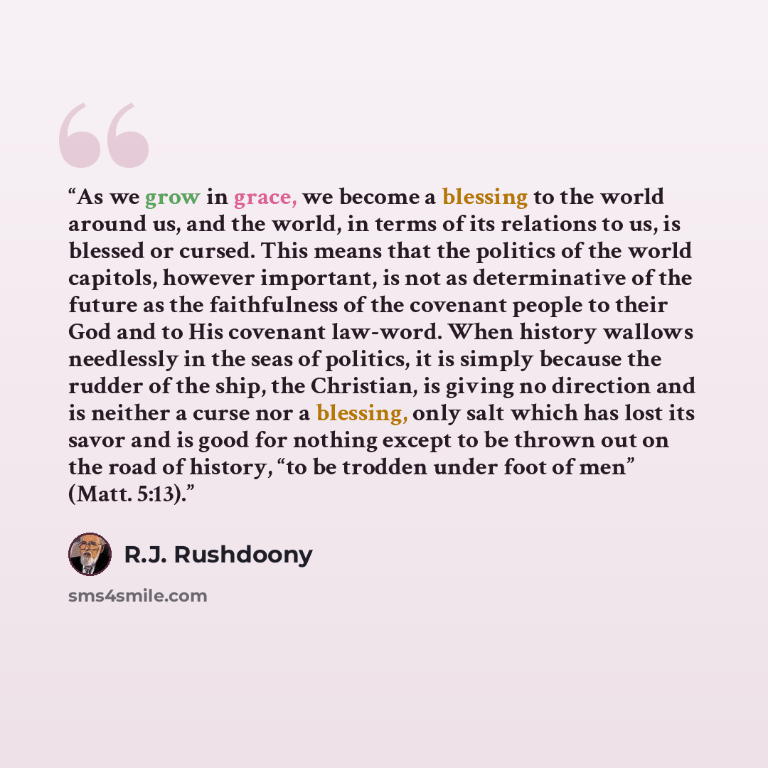 “As we grow in grace, we become a blessing to the world around us, and the world, in terms of its relations to us, is blessed or cursed. This means that the politics of the world capitols, however important, is not as determinative of the future as the faithfulness of the covenant people to their…” quote by R.J. Rushdoony