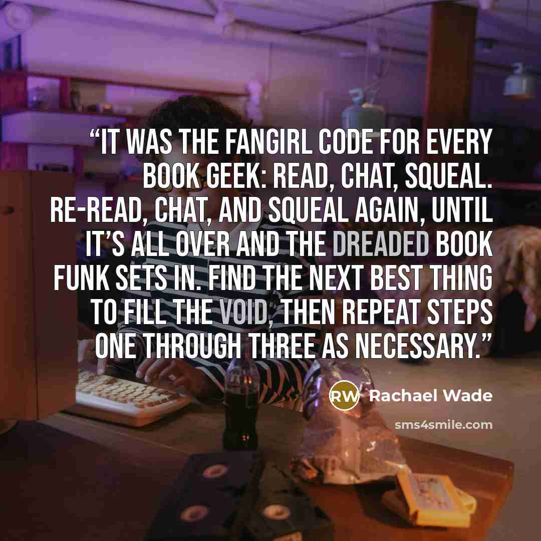 “It was the fangirl code for every book geek: read, chat, squeal. Re-read, chat, and squeal again, until it’s all over and the dreaded book funk sets in. Find the next best thing to fill the void, then repeat steps one through three as necessary.” quote by Rachael Wade
