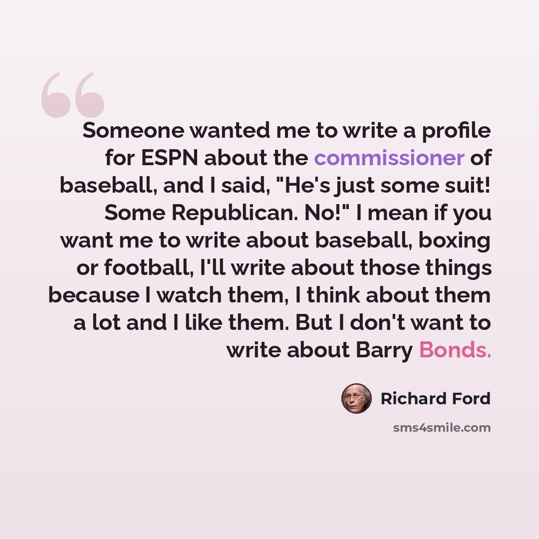 “Someone wanted me to write a profile for ESPN about the commissioner of baseball, and I said, "He's just some suit! Some Republican. No!" I mean if you want me to write about baseball, boxing or football, I'll write about those things because I watch them, I think about them a lot and I like them…” quote by Richard Ford