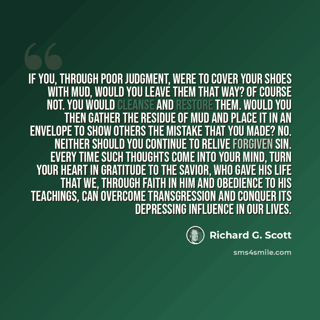 “If you, through poor judgment, were to cover your shoes with mud, would you leave them that way? Of course not. You would cleanse and restore them. Would you then gather the residue of mud and place it in an envelope to show others the mistake that you made? No. Neither should you continue to…” quote by Richard G. Scott