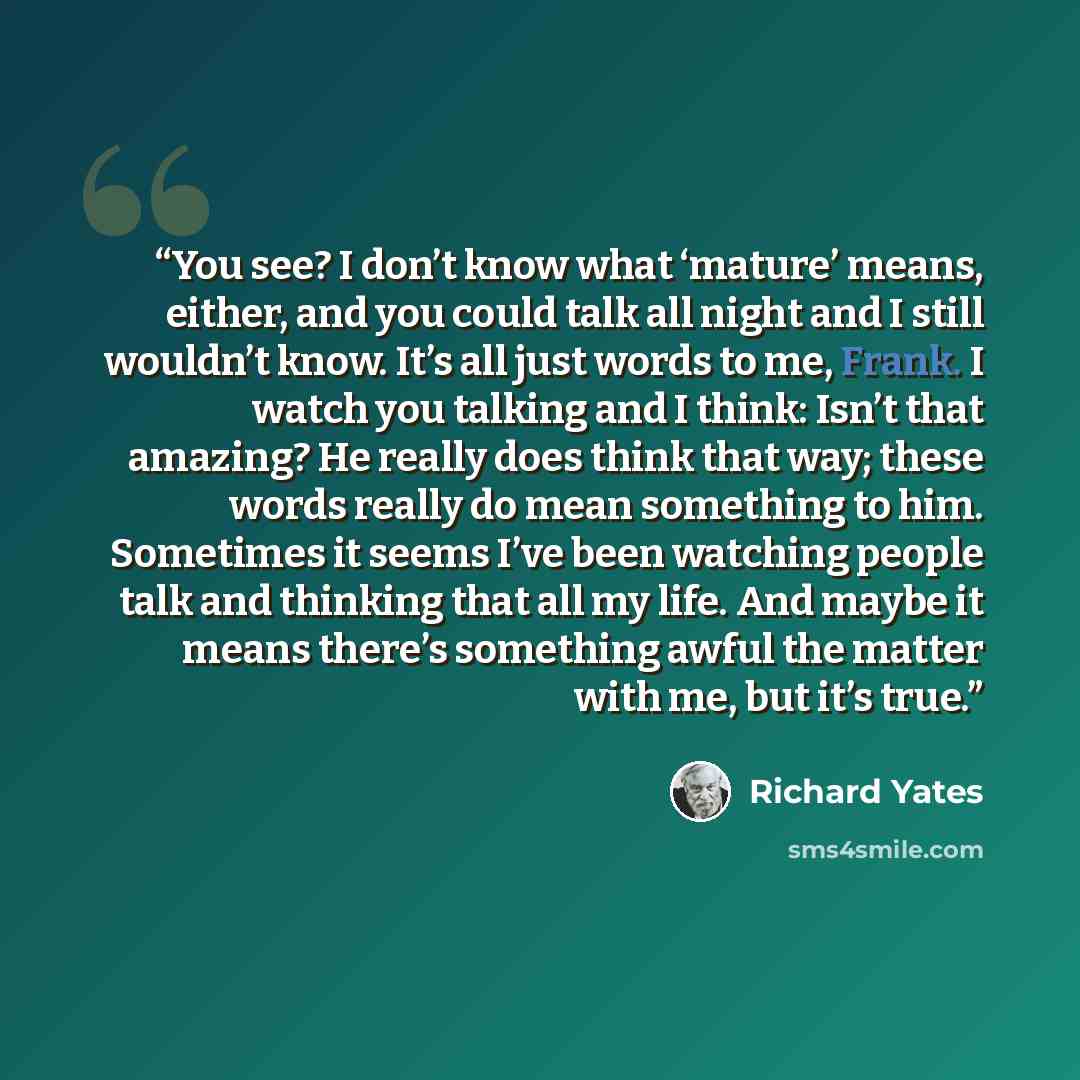 “You see? I don’t know what ‘mature’ means, either, and you could talk all night and I still wouldn’t know. It’s all just words to me, Frank. I watch you talking and I think: Isn’t that amazing? He really does think that way; these words really do mean something to him. Sometimes it seems I’ve been…” quote by Richard Yates