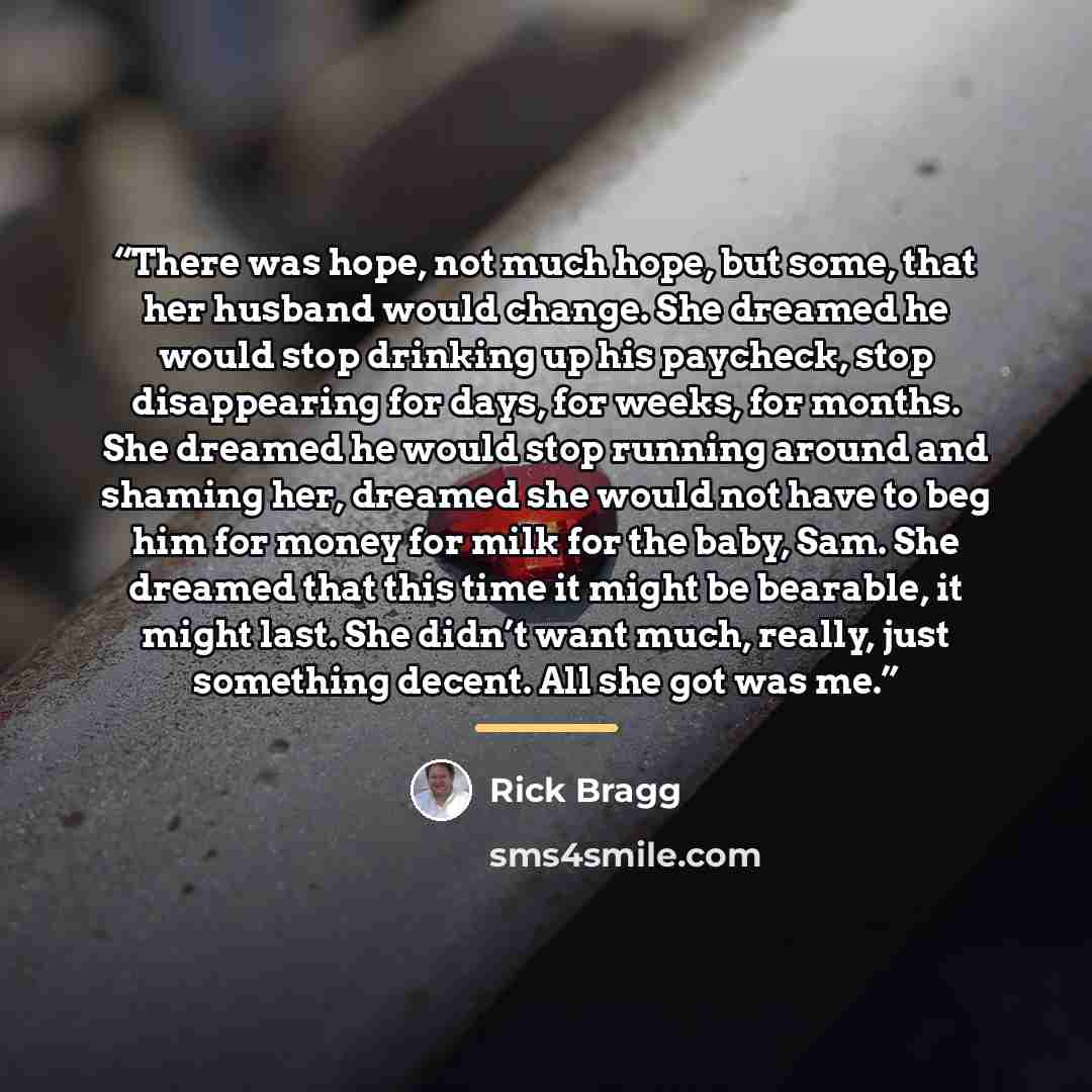 “There was hope, not much hope, but some, that her husband would change. She dreamed he would stop drinking up his paycheck, stop disappearing for days, for weeks, for months. She dreamed he would stop running around and shaming her, dreamed she would not have to beg him for money for milk for the…” quote by Rick Bragg