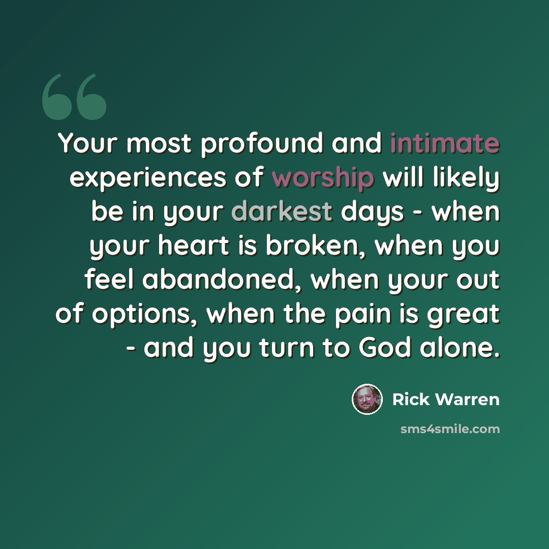 “Your most profound and intimate experiences of worship will likely be in your darkest days - when your heart is broken, when you feel abandoned, when your out of options, when the pain is great - and you turn to God alone.” quote by Rick Warren