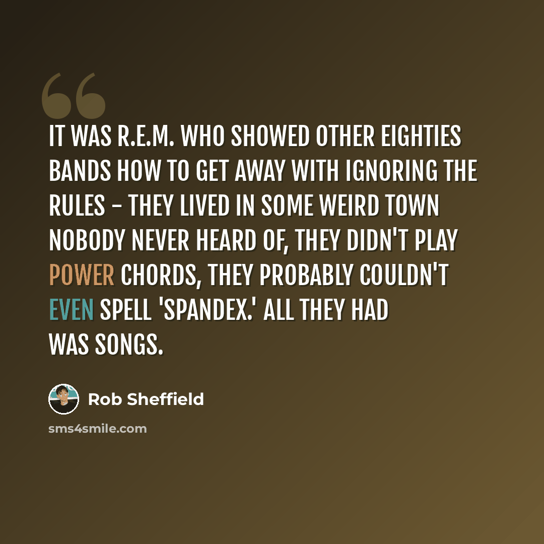 “It was R.E.M. who showed other Eighties bands how to get away with ignoring the rules - they lived in some weird town nobody never heard of, they didn't play power chords, they probably couldn't even spell 'spandex.' All they had was songs.” quote by Rob Sheffield