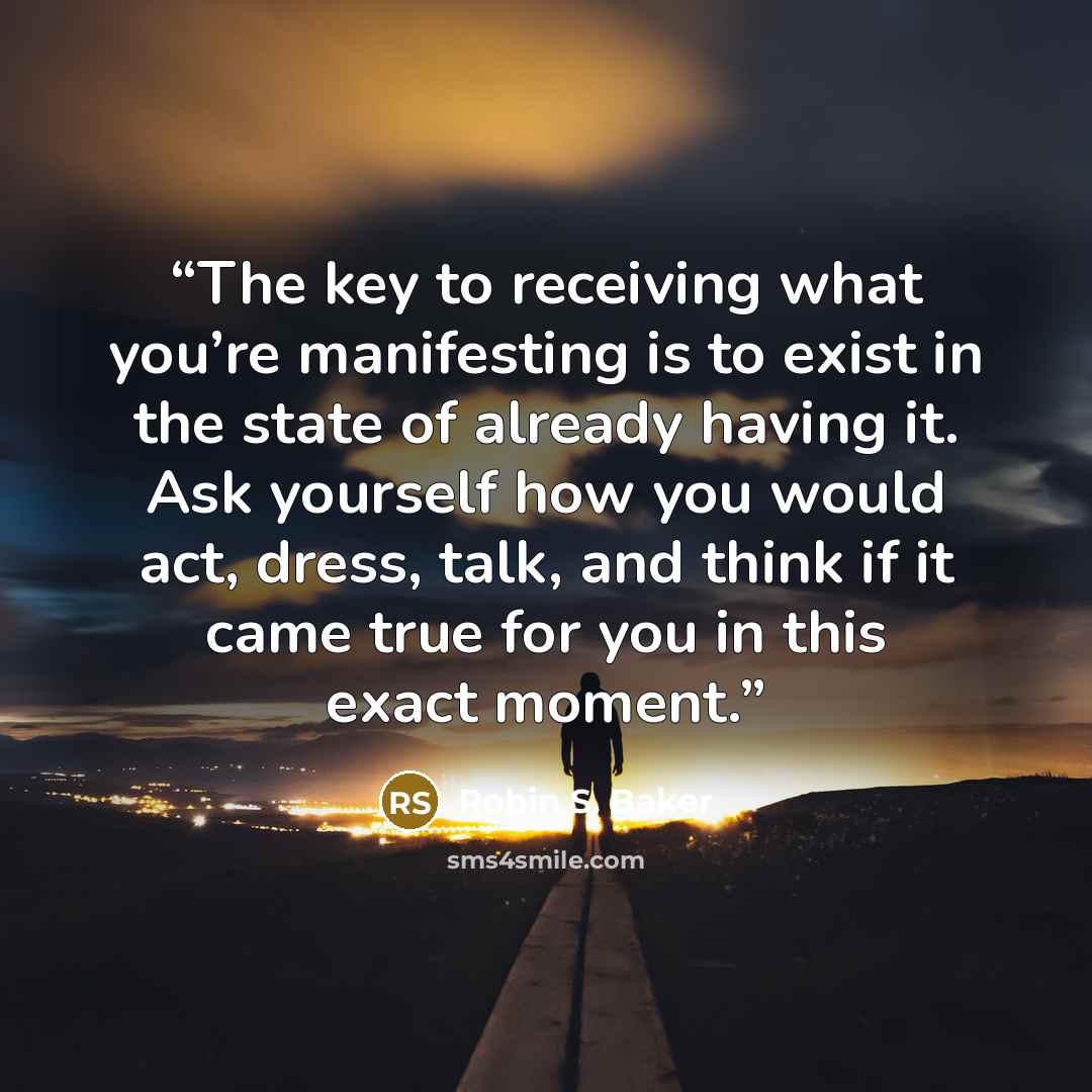“The key to receiving what you’re manifesting is to exist in the state of already having it. Ask yourself how you would act, dress, talk, and think if it came true for you in this exact moment.” quote by Robin S. Baker