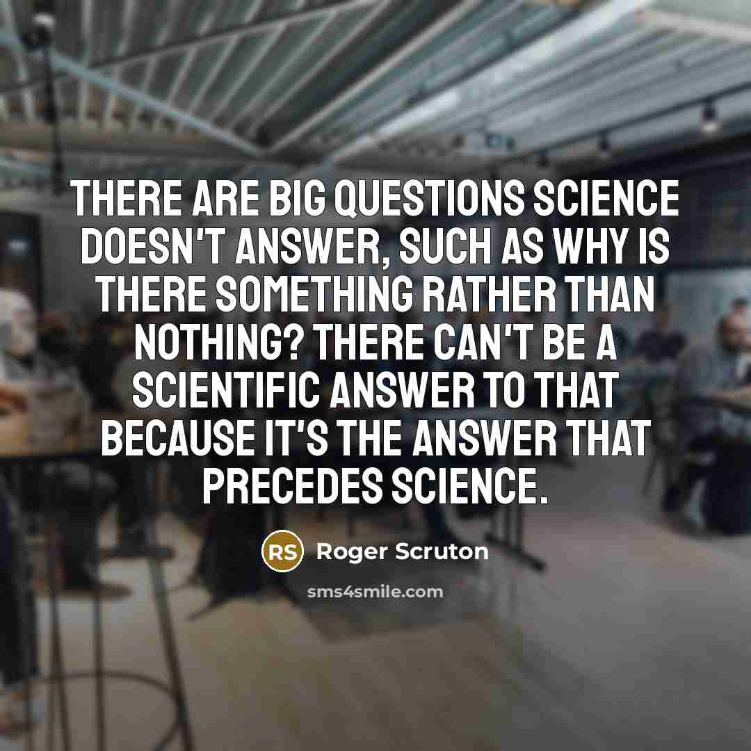 “There are big questions science doesn't answer, such as why is there something rather than nothing? There can't be a scientific answer to that because it's the answer that precedes science.” quote by Roger Scruton