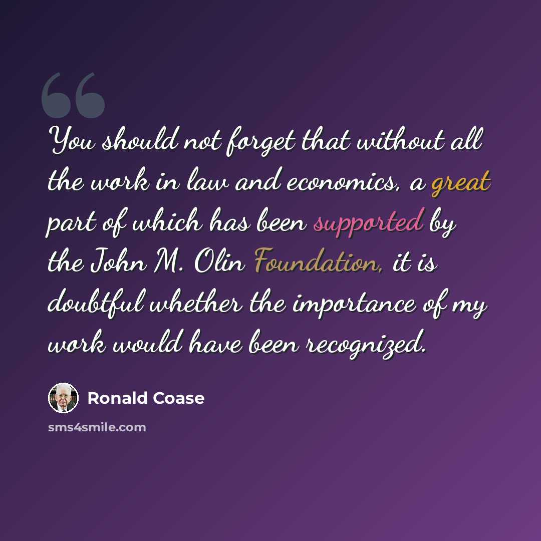 “You should not forget that without all the work in law and economics, a great part of which has been supported by the John M. Olin Foundation, it is doubtful whether the importance of my work would have been recognized.” quote by Ronald Coase
