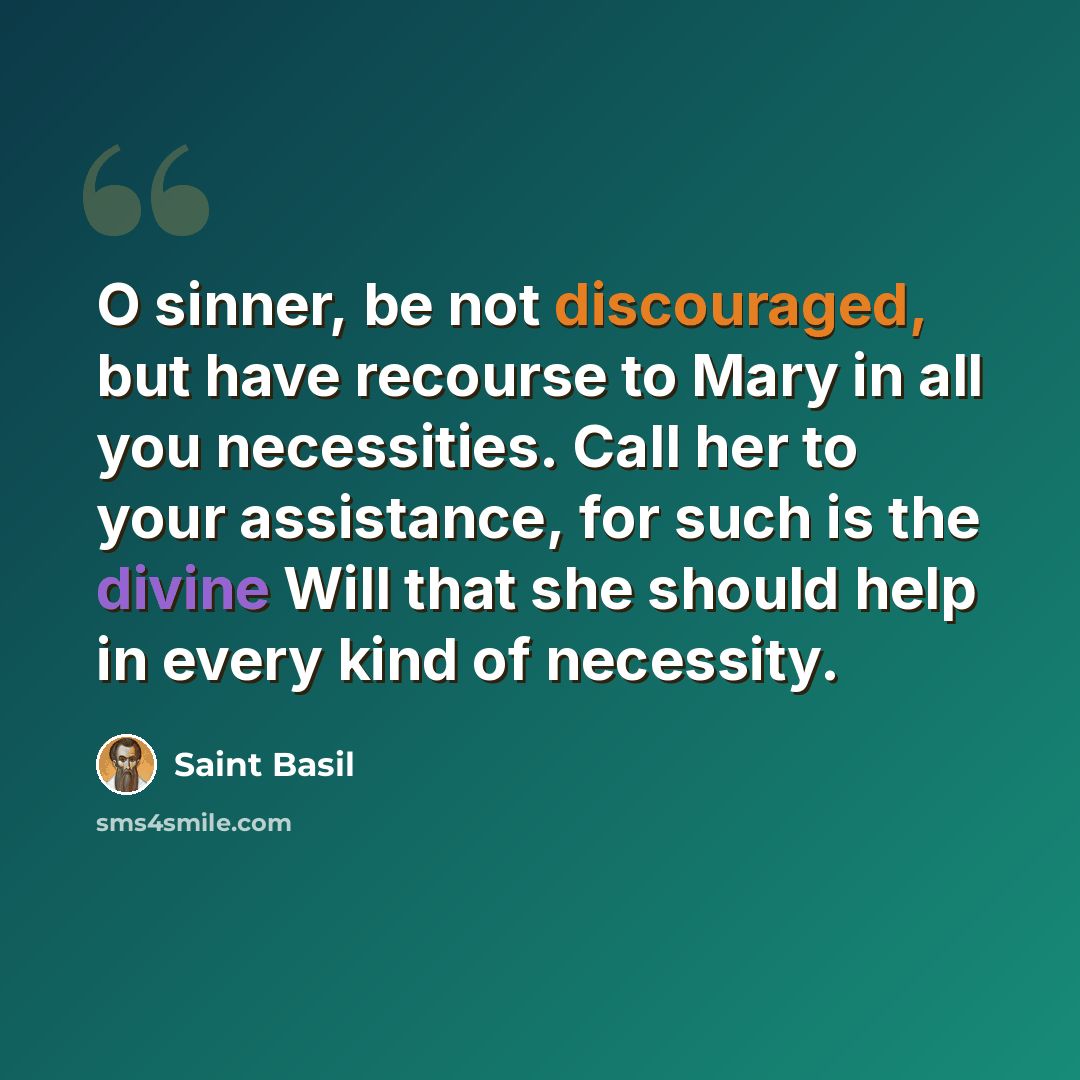 “O sinner, be not discouraged, but have recourse to Mary in all you necessities. Call her to your assistance, for such is the divine Will that she should help in every kind of necessity.” quote by Saint Basil