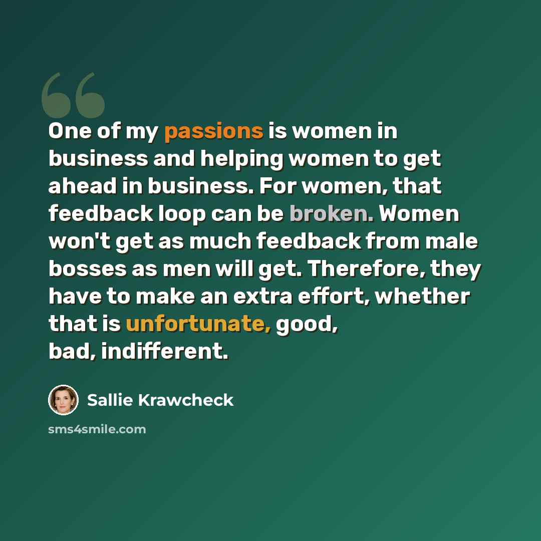 “One of my passions is women in business and helping women to get ahead in business. For women, that feedback loop can be broken. Women won't get as much feedback from male bosses as men will get. Therefore, they have to make an extra effort, whether that is unfortunate, good, bad, indifferent.” quote by Sallie Krawcheck