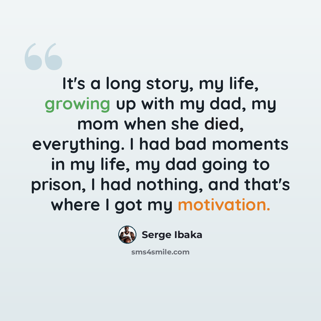 “It's a long story, my life, growing up with my dad, my mom when she died, everything. I had bad moments in my life, my dad going to prison, I had nothing, and that's where I got my motivation.” quote by Serge Ibaka
