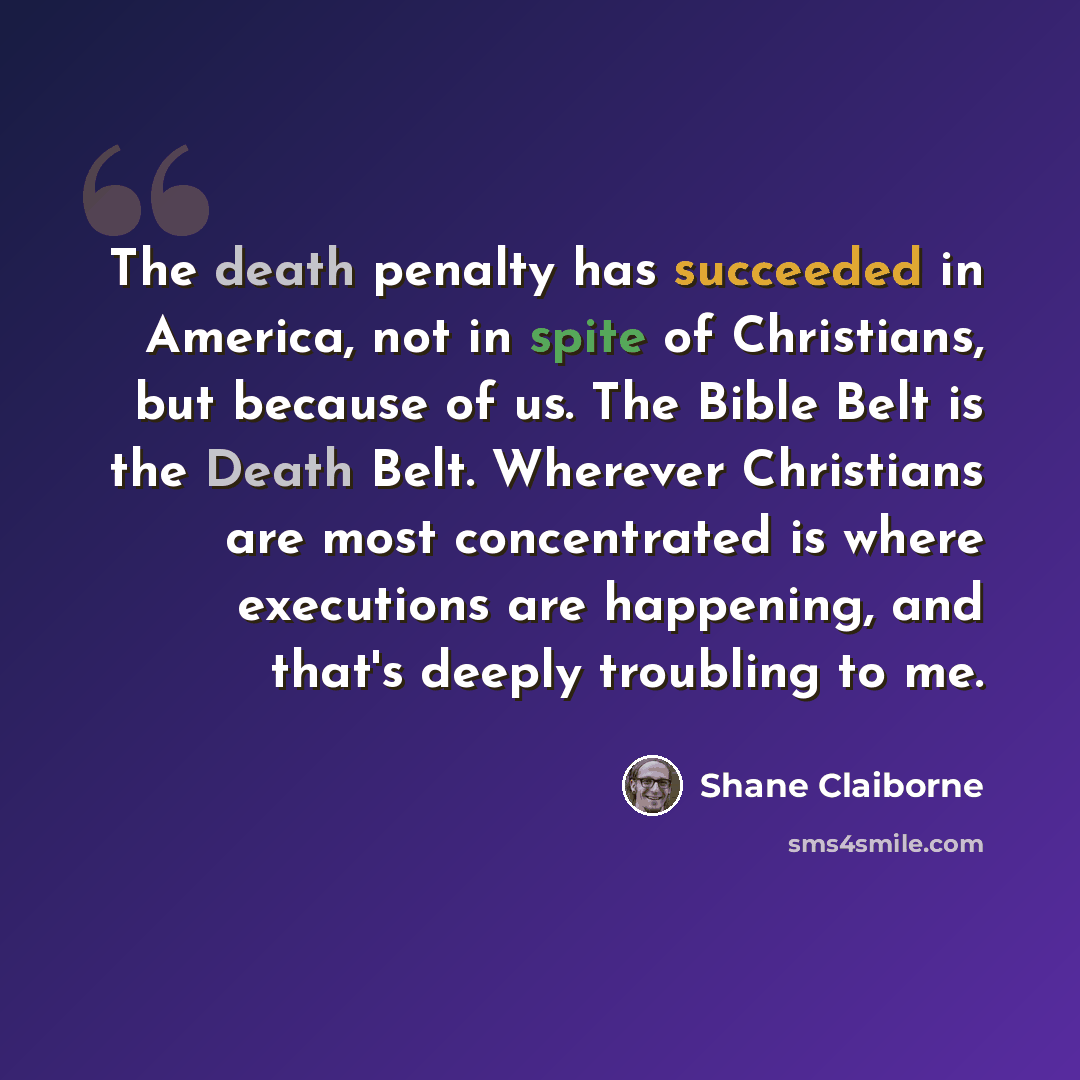 “The death penalty has succeeded in America, not in spite of Christians, but because of us. The Bible Belt is the Death Belt. Wherever Christians are most concentrated is where executions are happening, and that's deeply troubling to me.” quote by Shane Claiborne